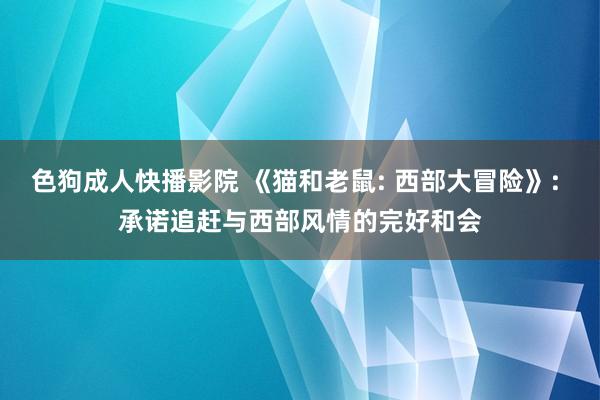 色狗成人快播影院 《猫和老鼠: 西部大冒险》: 承诺追赶与西部风情的完好和会