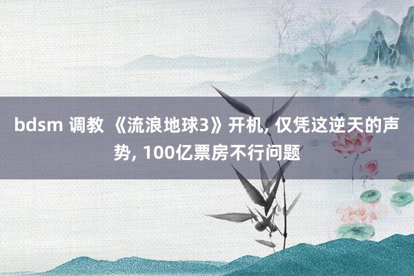 bdsm 调教 《流浪地球3》开机， 仅凭这逆天的声势， 100亿票房不行问题