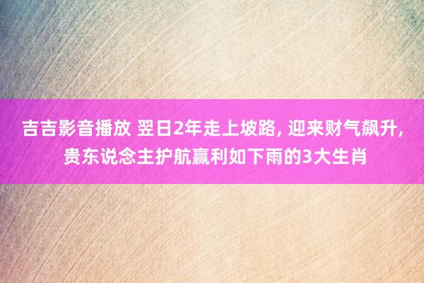 吉吉影音播放 翌日2年走上坡路， 迎来财气飙升， 贵东说念主护航赢利如下雨的3大生肖