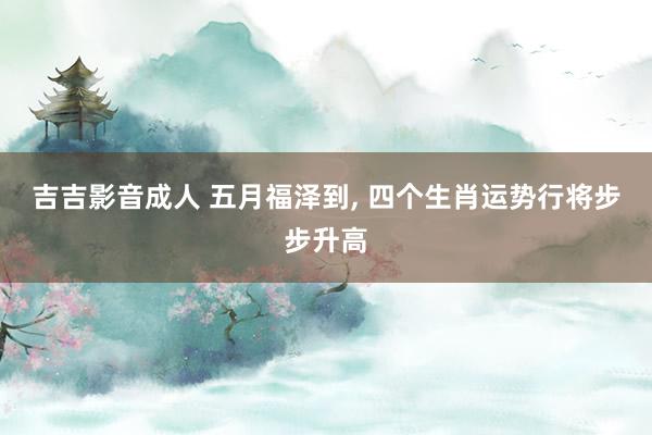 吉吉影音成人 五月福泽到， 四个生肖运势行将步步升高