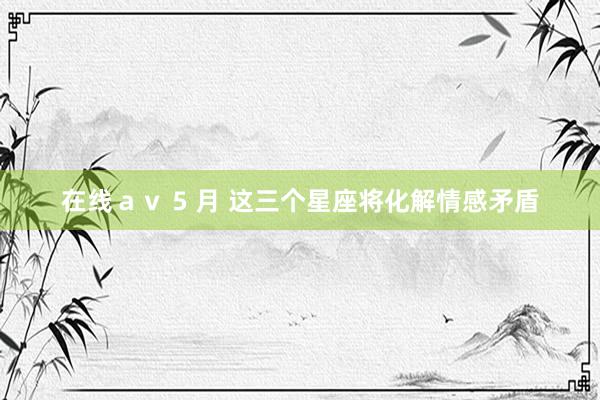 在线ａｖ 5 月 这三个星座将化解情感矛盾