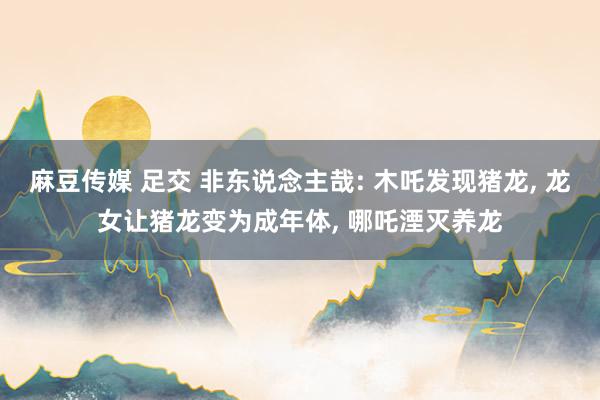 麻豆传媒 足交 非东说念主哉: 木吒发现猪龙, 龙女让猪龙变为成年体, 哪吒湮灭养龙