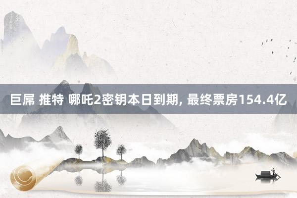 巨屌 推特 哪吒2密钥本日到期， 最终票房154.4亿