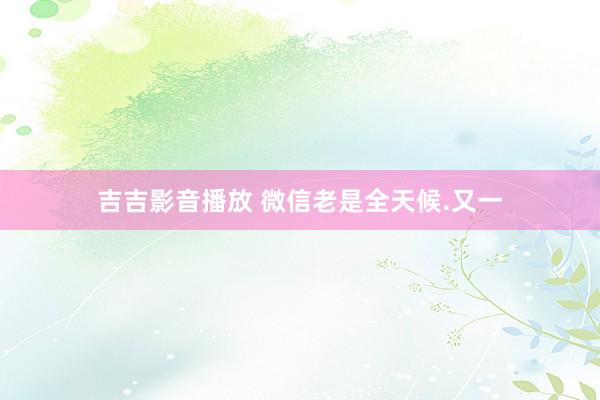 吉吉影音播放 微信老是全天候.又一