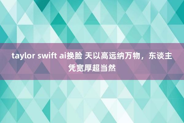 taylor swift ai换脸 天以高远纳万物，东谈主凭宽厚超当然