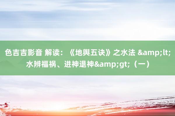 色吉吉影音 解读：《地舆五诀》之水法 &lt;水辨福祸、进神退神&gt;（一）