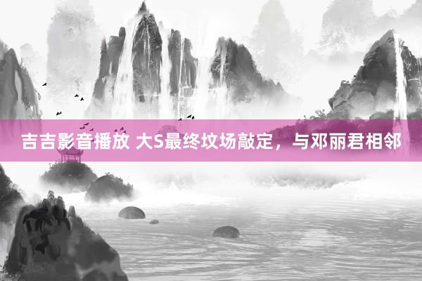 吉吉影音播放 大S最终坟场敲定，与邓丽君相邻
