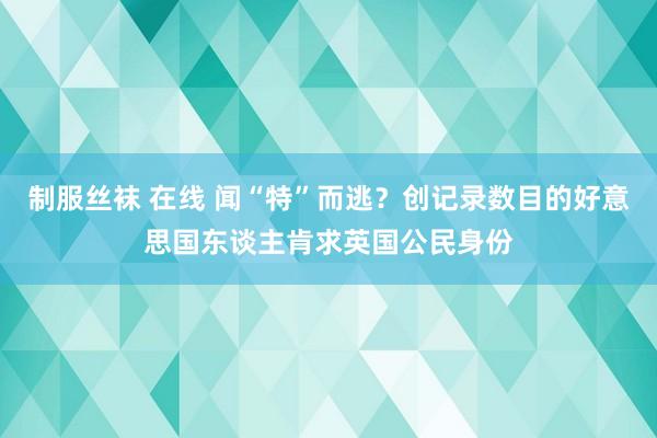 制服丝袜 在线 闻“特”而逃？创记录数目的好意思国东谈主肯求英国公民身份