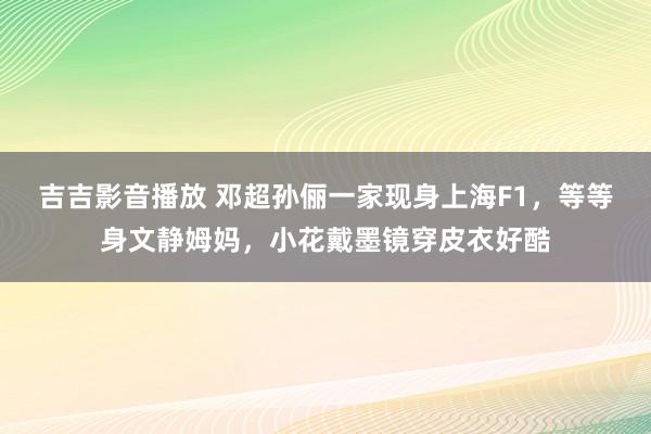 吉吉影音播放 邓超孙俪一家现身上海F1，等等身文静姆妈，小花戴墨镜穿皮衣好酷