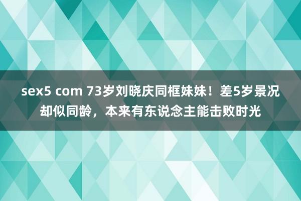 sex5 com 73岁刘晓庆同框妹妹！差5岁景况却似同龄，本来有东说念主能击败时光