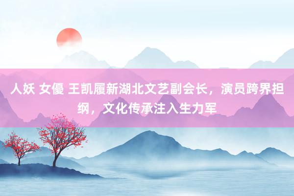 人妖 女優 王凯履新湖北文艺副会长，演员跨界担纲，文化传承注入生力军