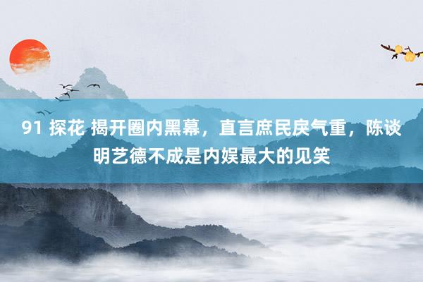 91 探花 揭开圈内黑幕，直言庶民戾气重，陈谈明艺德不成是内娱最大的见笑