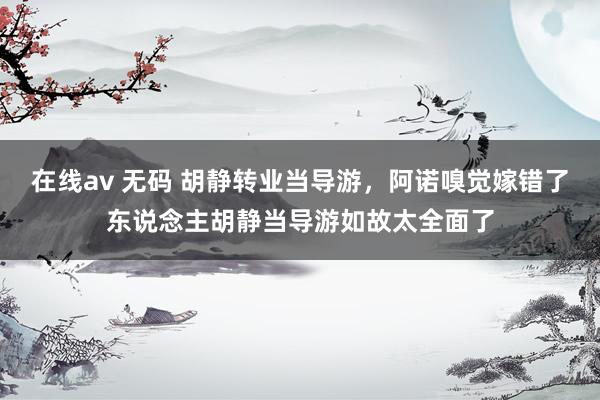 在线av 无码 胡静转业当导游，阿诺嗅觉嫁错了东说念主胡静当导游如故太全面了